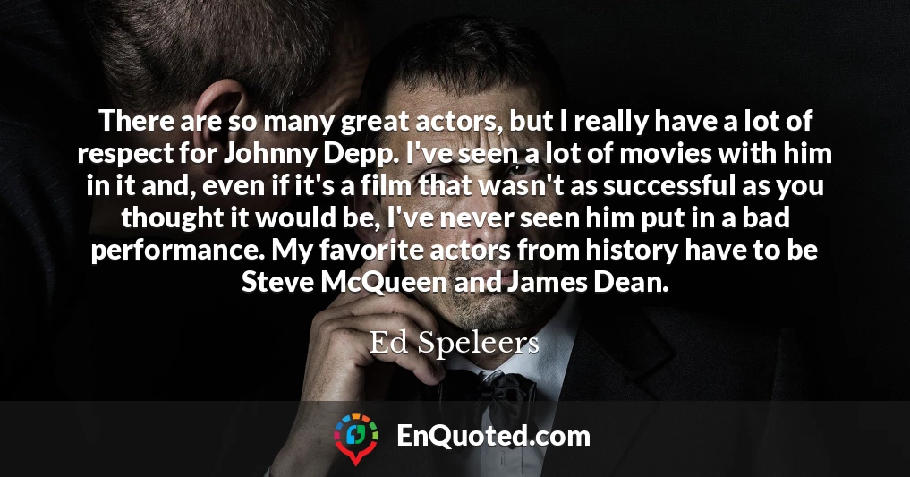 There are so many great actors, but I really have a lot of respect for Johnny Depp. I've seen a lot of movies with him in it and, even if it's a film that wasn't as successful as you thought it would be, I've never seen him put in a bad performance. My favorite actors from history have to be Steve McQueen and James Dean.