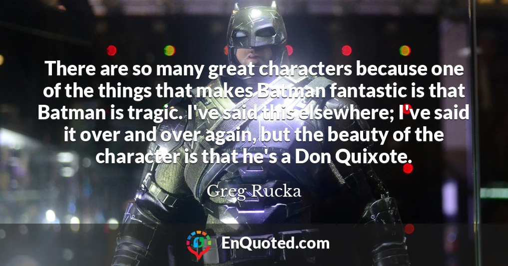 There are so many great characters because one of the things that makes Batman fantastic is that Batman is tragic. I've said this elsewhere; I've said it over and over again, but the beauty of the character is that he's a Don Quixote.