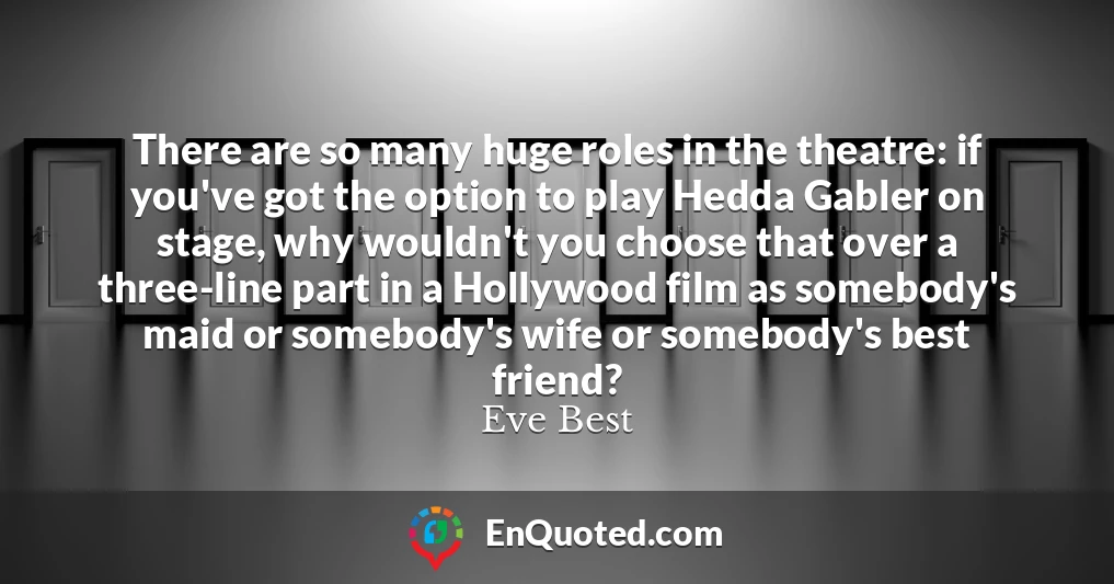 There are so many huge roles in the theatre: if you've got the option to play Hedda Gabler on stage, why wouldn't you choose that over a three-line part in a Hollywood film as somebody's maid or somebody's wife or somebody's best friend?