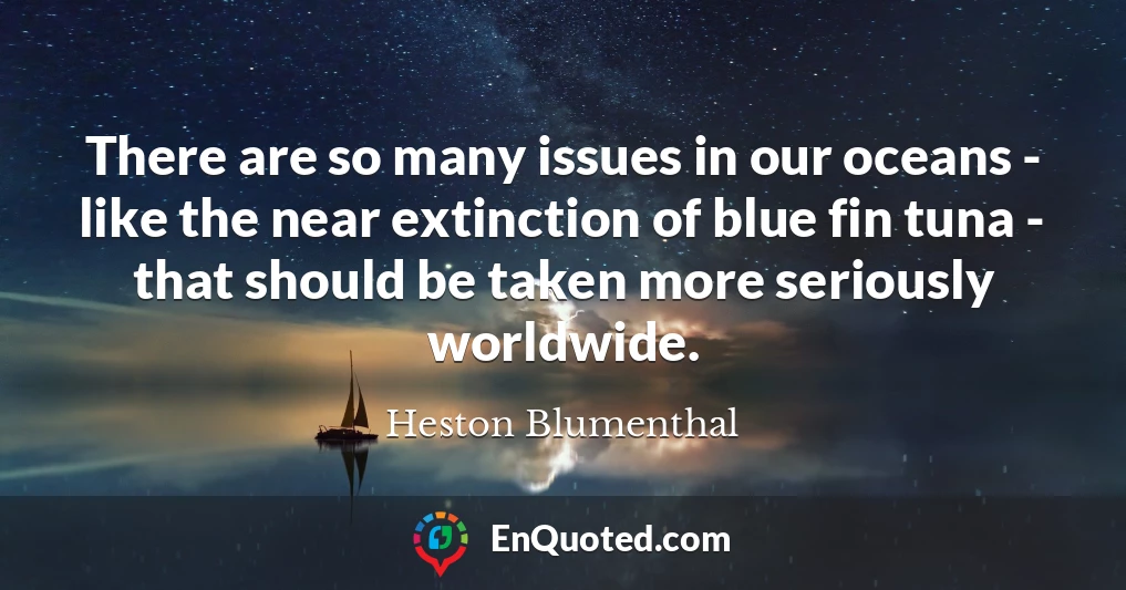 There are so many issues in our oceans - like the near extinction of blue fin tuna - that should be taken more seriously worldwide.