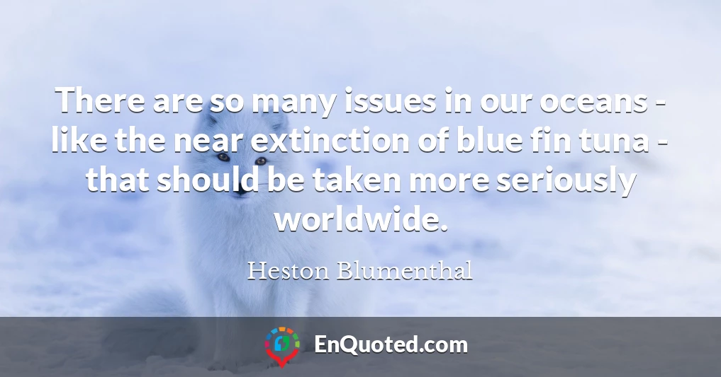 There are so many issues in our oceans - like the near extinction of blue fin tuna - that should be taken more seriously worldwide.