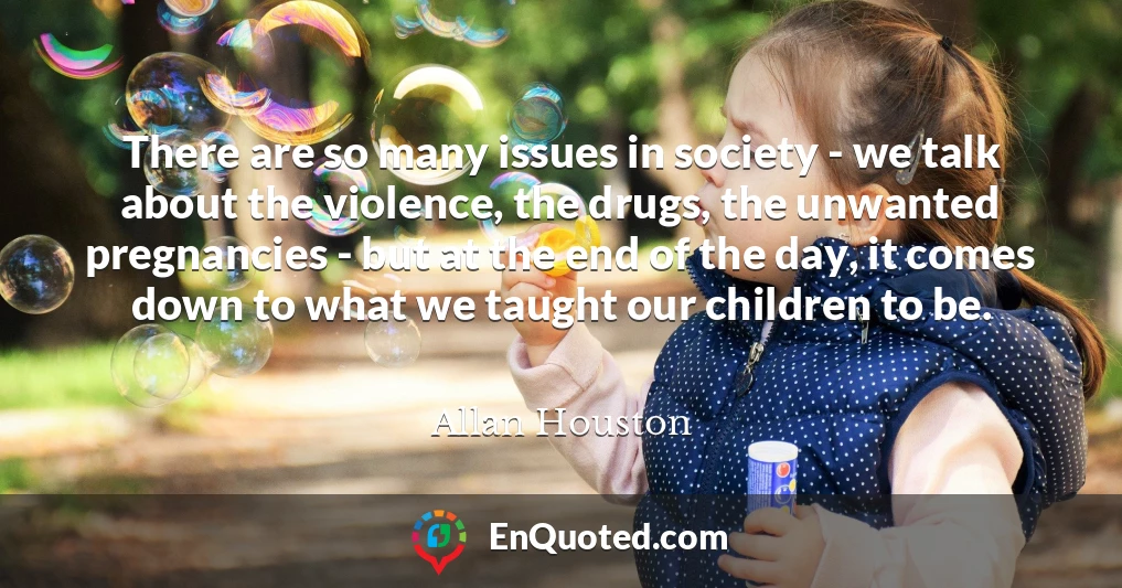 There are so many issues in society - we talk about the violence, the drugs, the unwanted pregnancies - but at the end of the day, it comes down to what we taught our children to be.