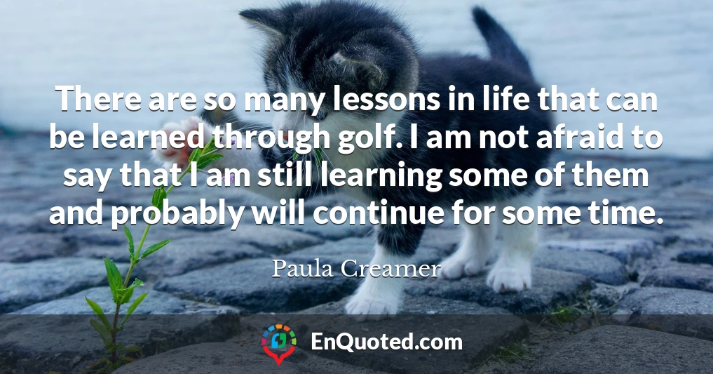 There are so many lessons in life that can be learned through golf. I am not afraid to say that I am still learning some of them and probably will continue for some time.