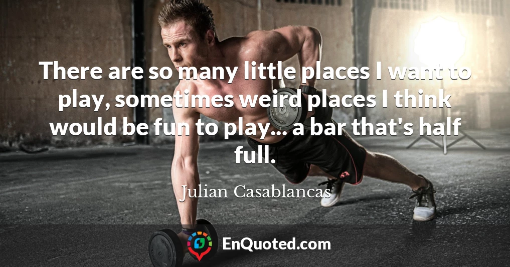 There are so many little places I want to play, sometimes weird places I think would be fun to play... a bar that's half full.