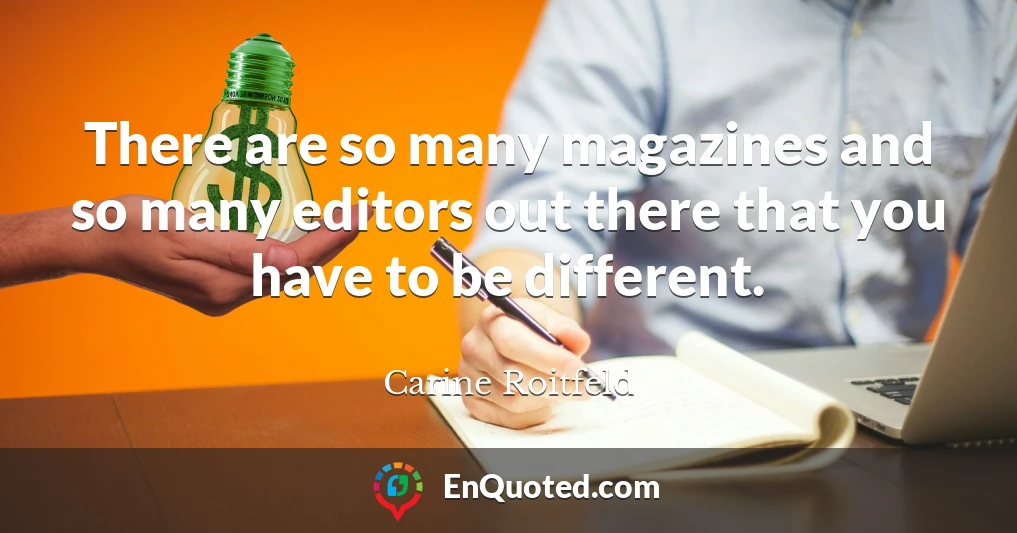 There are so many magazines and so many editors out there that you have to be different.