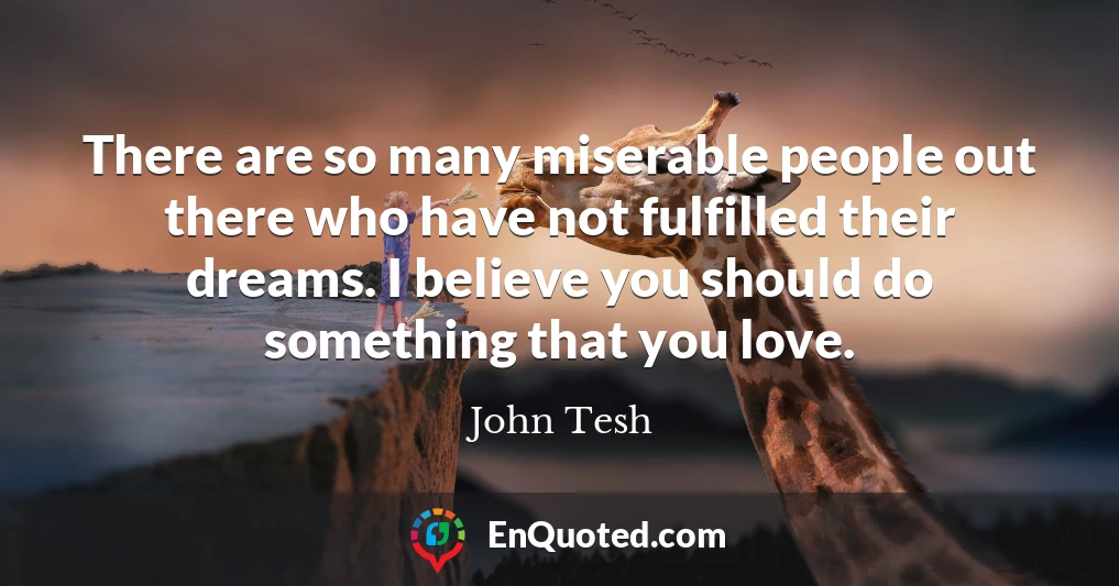 There are so many miserable people out there who have not fulfilled their dreams. I believe you should do something that you love.