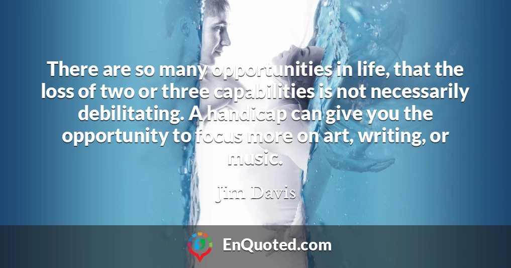 There are so many opportunities in life, that the loss of two or three capabilities is not necessarily debilitating. A handicap can give you the opportunity to focus more on art, writing, or music.