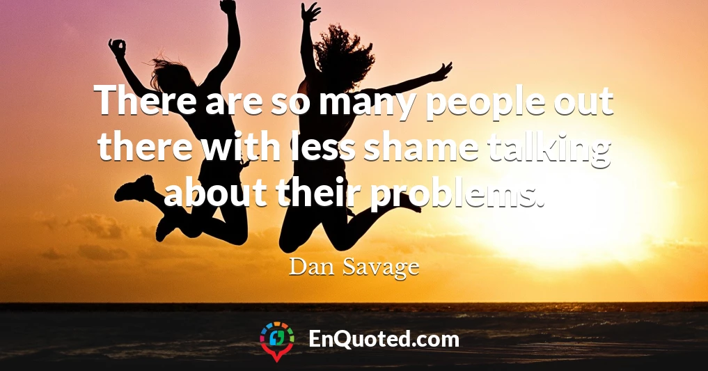 There are so many people out there with less shame talking about their problems.