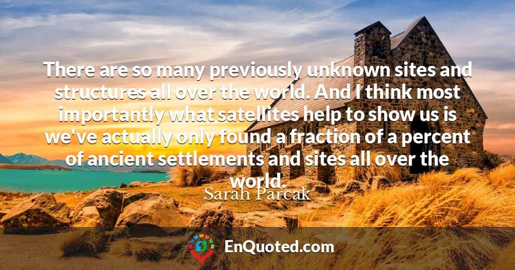 There are so many previously unknown sites and structures all over the world. And I think most importantly what satellites help to show us is we've actually only found a fraction of a percent of ancient settlements and sites all over the world.