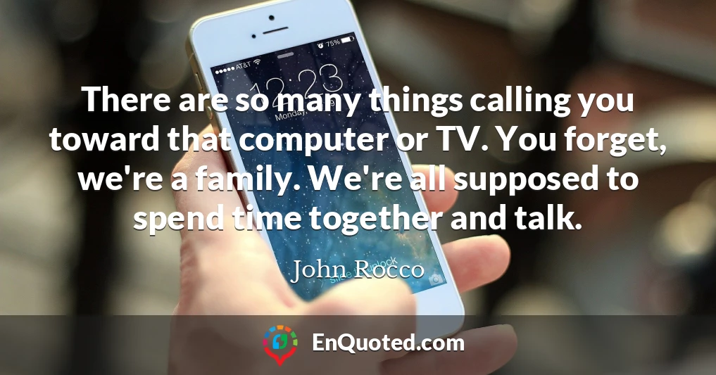 There are so many things calling you toward that computer or TV. You forget, we're a family. We're all supposed to spend time together and talk.
