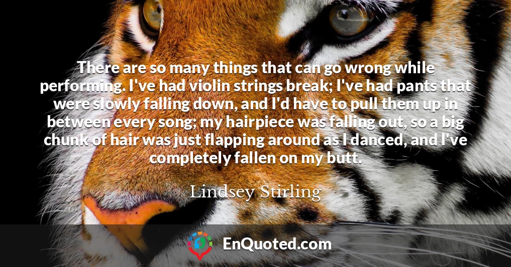There are so many things that can go wrong while performing. I've had violin strings break; I've had pants that were slowly falling down, and I'd have to pull them up in between every song; my hairpiece was falling out, so a big chunk of hair was just flapping around as I danced, and I've completely fallen on my butt.