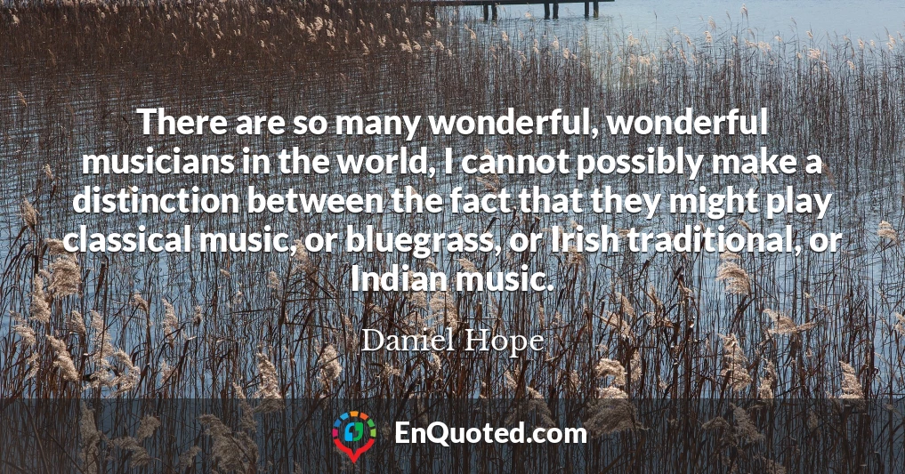 There are so many wonderful, wonderful musicians in the world, I cannot possibly make a distinction between the fact that they might play classical music, or bluegrass, or Irish traditional, or Indian music.