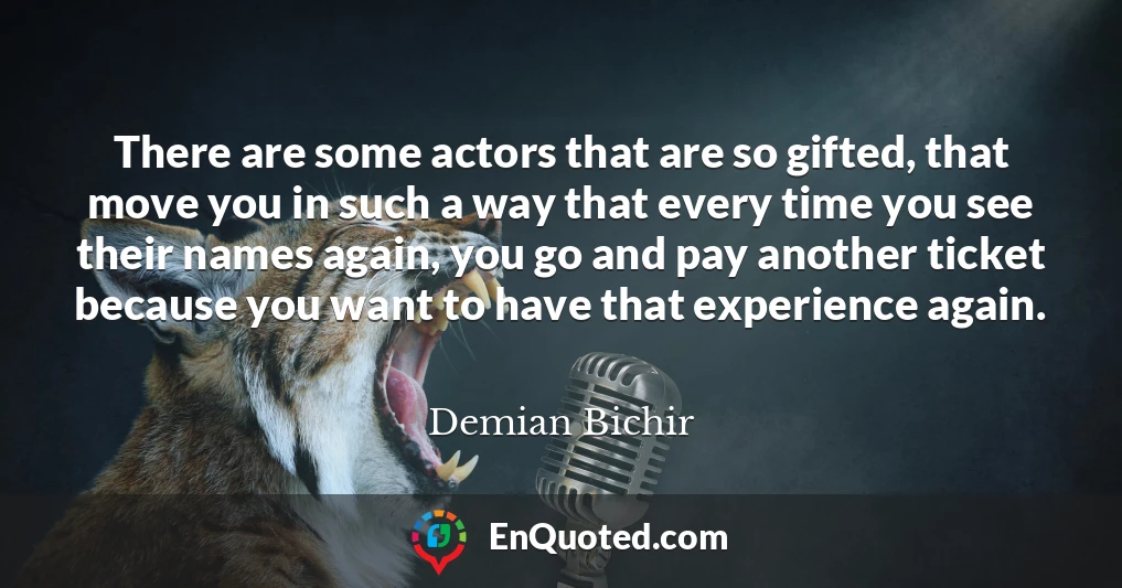 There are some actors that are so gifted, that move you in such a way that every time you see their names again, you go and pay another ticket because you want to have that experience again.