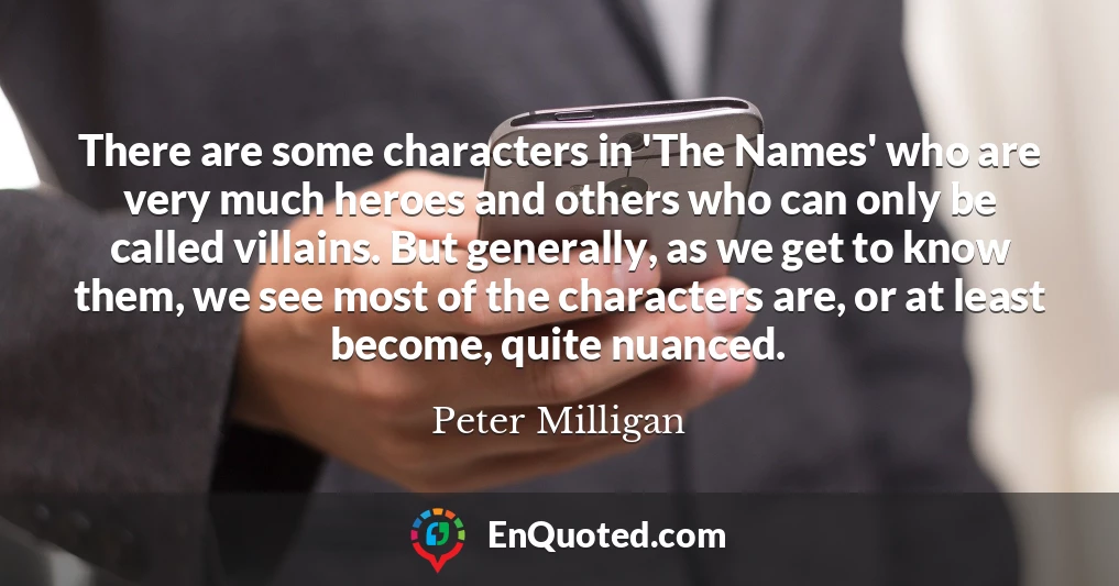 There are some characters in 'The Names' who are very much heroes and others who can only be called villains. But generally, as we get to know them, we see most of the characters are, or at least become, quite nuanced.
