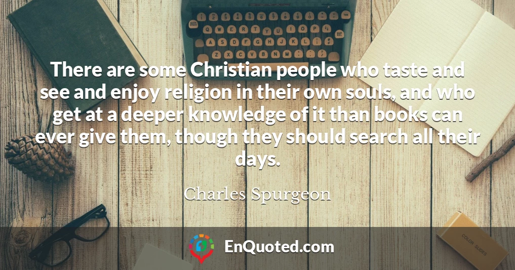 There are some Christian people who taste and see and enjoy religion in their own souls, and who get at a deeper knowledge of it than books can ever give them, though they should search all their days.