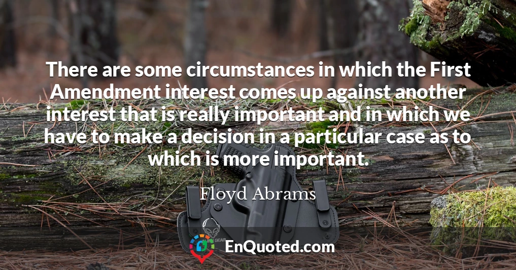 There are some circumstances in which the First Amendment interest comes up against another interest that is really important and in which we have to make a decision in a particular case as to which is more important.