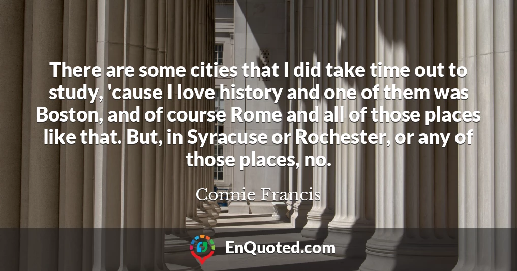 There are some cities that I did take time out to study, 'cause I love history and one of them was Boston, and of course Rome and all of those places like that. But, in Syracuse or Rochester, or any of those places, no.