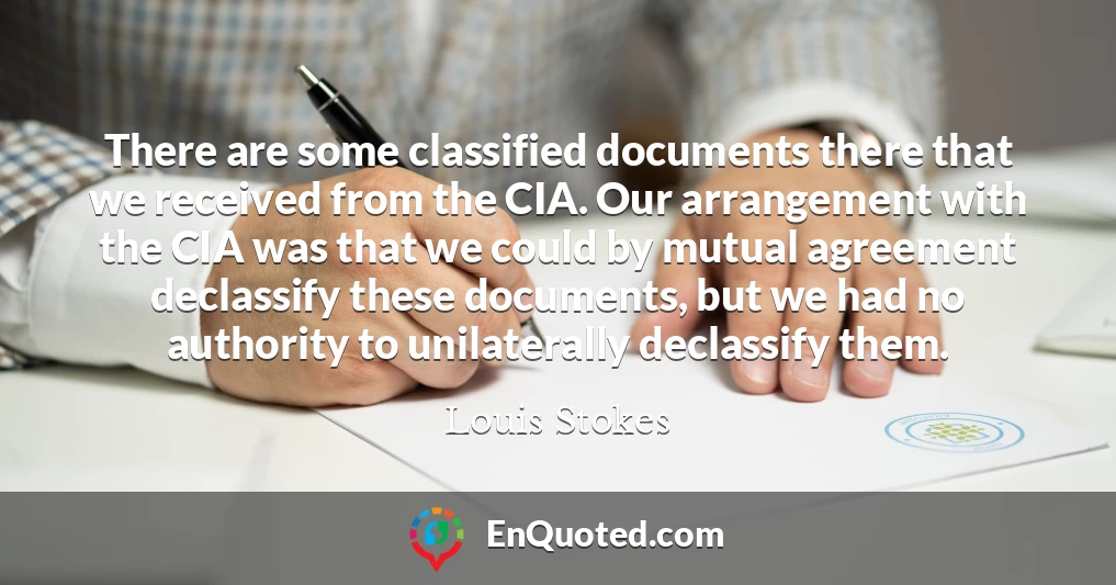 There are some classified documents there that we received from the CIA. Our arrangement with the CIA was that we could by mutual agreement declassify these documents, but we had no authority to unilaterally declassify them.