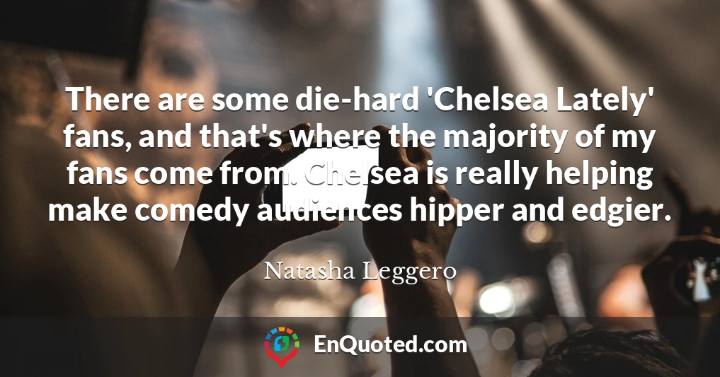 There are some die-hard 'Chelsea Lately' fans, and that's where the majority of my fans come from. Chelsea is really helping make comedy audiences hipper and edgier.