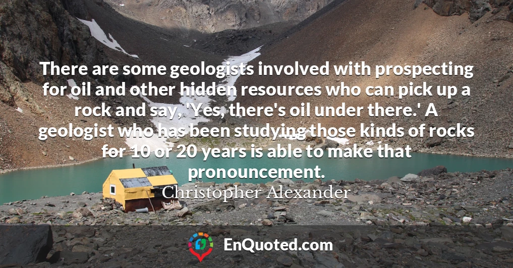 There are some geologists involved with prospecting for oil and other hidden resources who can pick up a rock and say, 'Yes, there's oil under there.' A geologist who has been studying those kinds of rocks for 10 or 20 years is able to make that pronouncement.