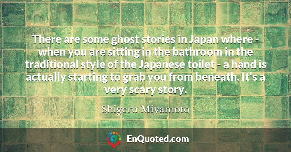 There are some ghost stories in Japan where - when you are sitting in the bathroom in the traditional style of the Japanese toilet - a hand is actually starting to grab you from beneath. It's a very scary story.