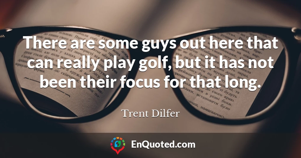 There are some guys out here that can really play golf, but it has not been their focus for that long.