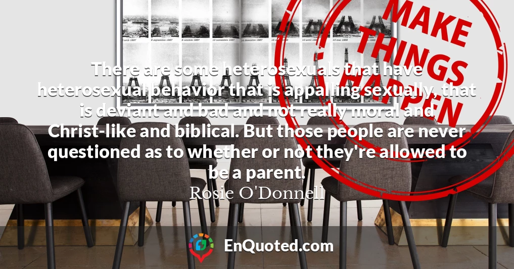 There are some heterosexuals that have heterosexual behavior that is appalling sexually, that is deviant and bad and not really moral and Christ-like and biblical. But those people are never questioned as to whether or not they're allowed to be a parent.