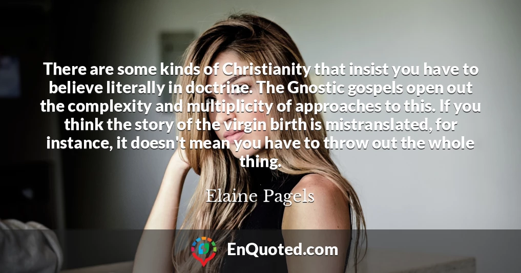 There are some kinds of Christianity that insist you have to believe literally in doctrine. The Gnostic gospels open out the complexity and multiplicity of approaches to this. If you think the story of the virgin birth is mistranslated, for instance, it doesn't mean you have to throw out the whole thing.