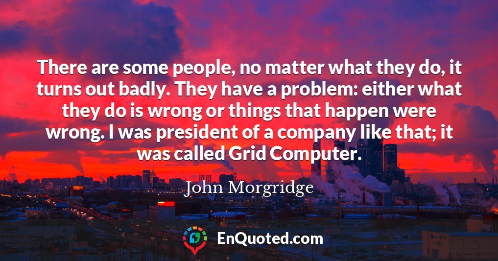 There are some people, no matter what they do, it turns out badly. They have a problem: either what they do is wrong or things that happen were wrong. I was president of a company like that; it was called Grid Computer.