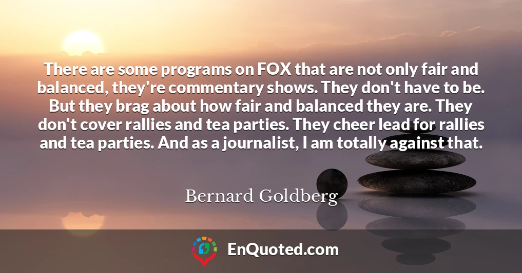 There are some programs on FOX that are not only fair and balanced, they're commentary shows. They don't have to be. But they brag about how fair and balanced they are. They don't cover rallies and tea parties. They cheer lead for rallies and tea parties. And as a journalist, I am totally against that.