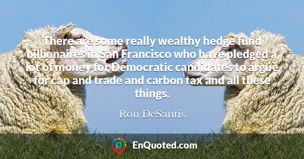 There are some really wealthy hedge fund billionaires in San Francisco who have pledged a lot of money for Democratic candidates to argue for cap and trade and carbon tax and all these things.