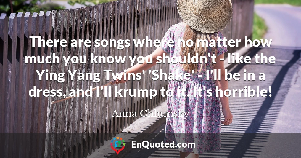 There are songs where no matter how much you know you shouldn't - like the Ying Yang Twins' 'Shake' - I'll be in a dress, and I'll krump to it. It's horrible!