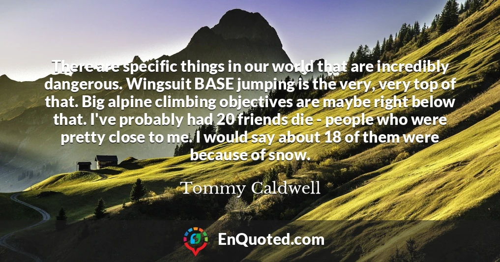 There are specific things in our world that are incredibly dangerous. Wingsuit BASE jumping is the very, very top of that. Big alpine climbing objectives are maybe right below that. I've probably had 20 friends die - people who were pretty close to me. I would say about 18 of them were because of snow.