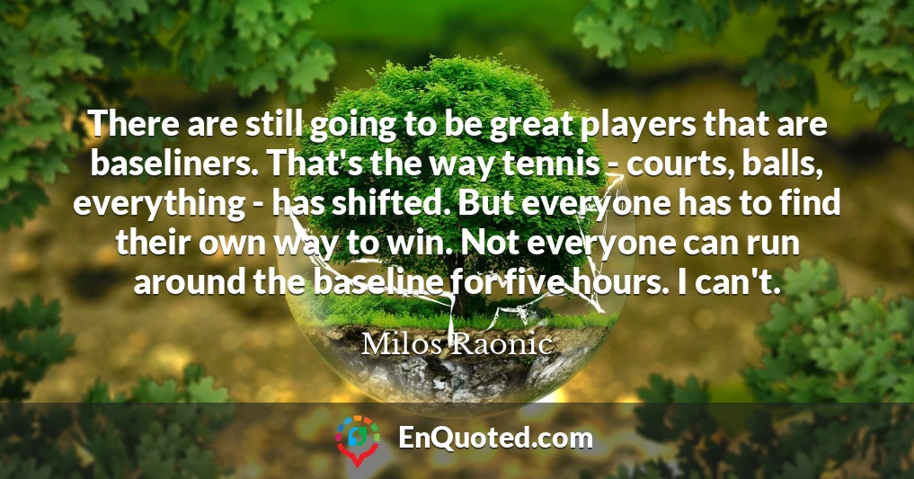 There are still going to be great players that are baseliners. That's the way tennis - courts, balls, everything - has shifted. But everyone has to find their own way to win. Not everyone can run around the baseline for five hours. I can't.