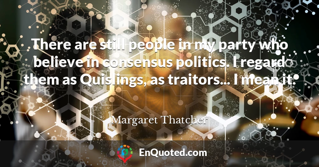 There are still people in my party who believe in consensus politics. I regard them as Quislings, as traitors... I mean it.