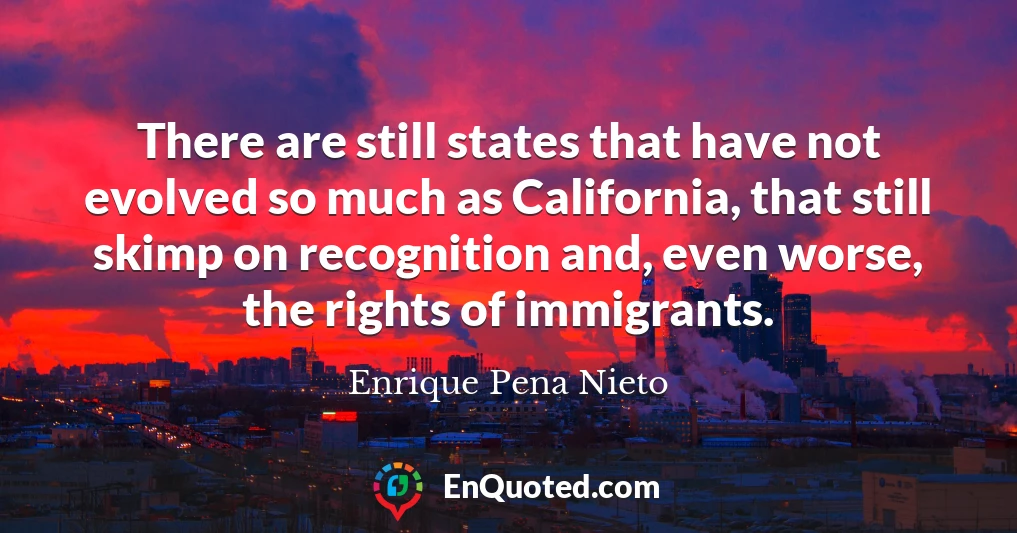 There are still states that have not evolved so much as California, that still skimp on recognition and, even worse, the rights of immigrants.