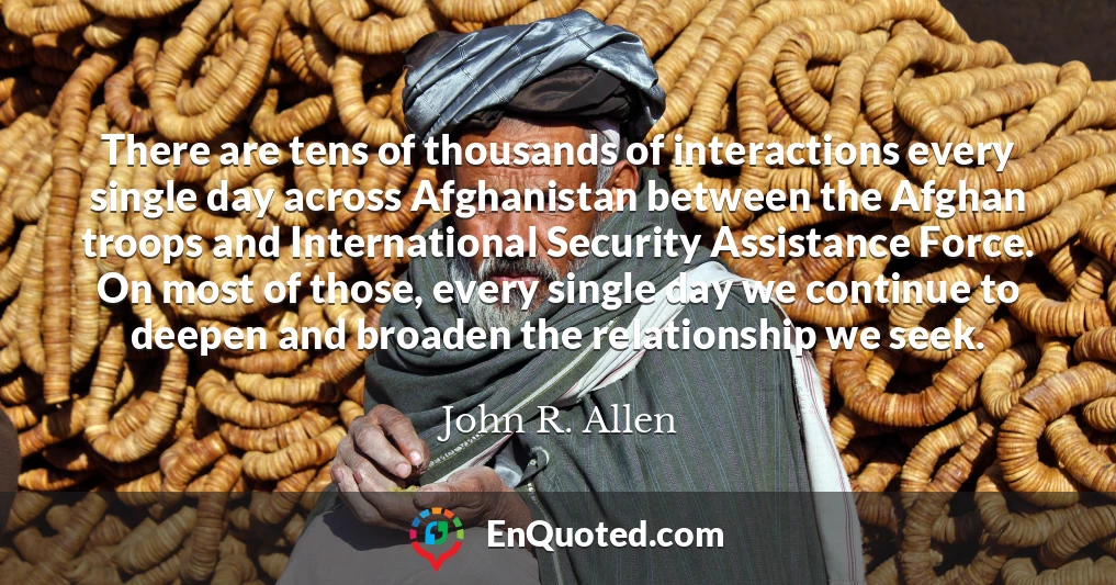 There are tens of thousands of interactions every single day across Afghanistan between the Afghan troops and International Security Assistance Force. On most of those, every single day we continue to deepen and broaden the relationship we seek.