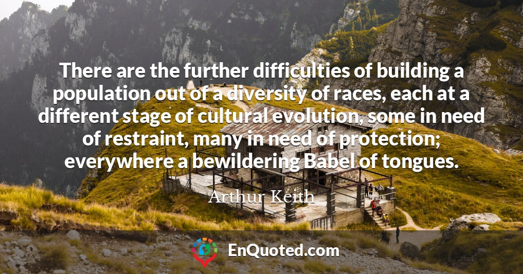 There are the further difficulties of building a population out of a diversity of races, each at a different stage of cultural evolution, some in need of restraint, many in need of protection; everywhere a bewildering Babel of tongues.