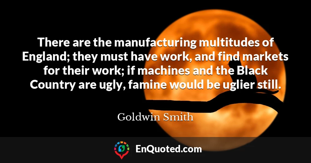 There are the manufacturing multitudes of England; they must have work, and find markets for their work; if machines and the Black Country are ugly, famine would be uglier still.