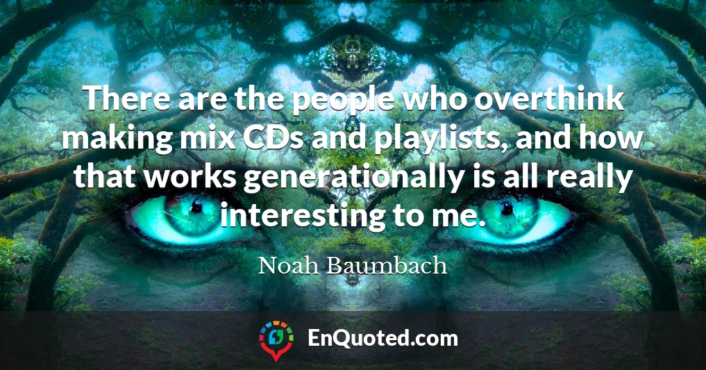 There are the people who overthink making mix CDs and playlists, and how that works generationally is all really interesting to me.