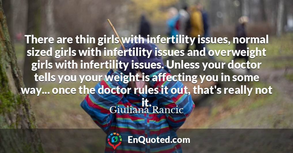 There are thin girls with infertility issues, normal sized girls with infertility issues and overweight girls with infertility issues. Unless your doctor tells you your weight is affecting you in some way... once the doctor rules it out, that's really not it.