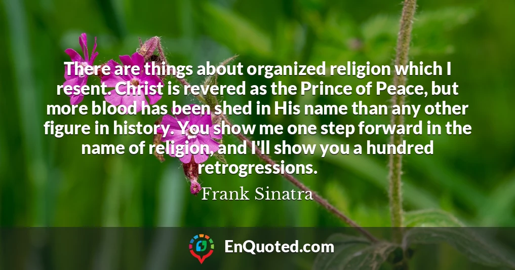 There are things about organized religion which I resent. Christ is revered as the Prince of Peace, but more blood has been shed in His name than any other figure in history. You show me one step forward in the name of religion, and I'll show you a hundred retrogressions.