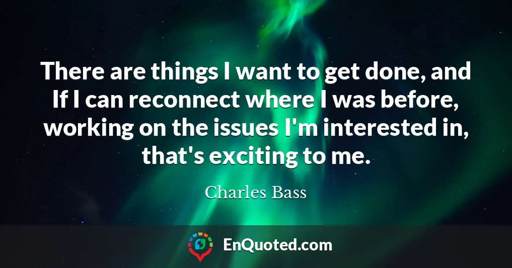There are things I want to get done, and If I can reconnect where I was before, working on the issues I'm interested in, that's exciting to me.