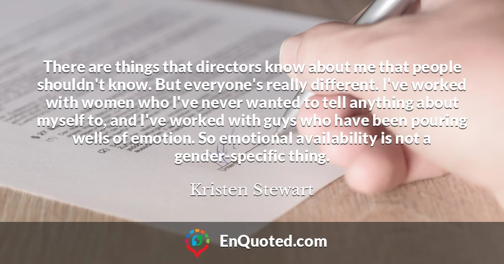 There are things that directors know about me that people shouldn't know. But everyone's really different. I've worked with women who I've never wanted to tell anything about myself to, and I've worked with guys who have been pouring wells of emotion. So emotional availability is not a gender-specific thing.