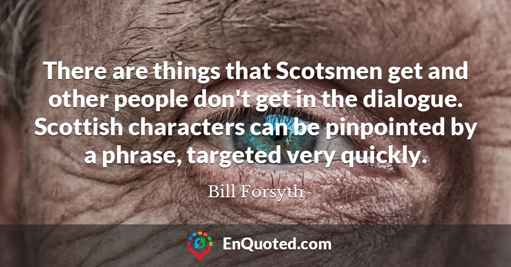 There are things that Scotsmen get and other people don't get in the dialogue. Scottish characters can be pinpointed by a phrase, targeted very quickly.