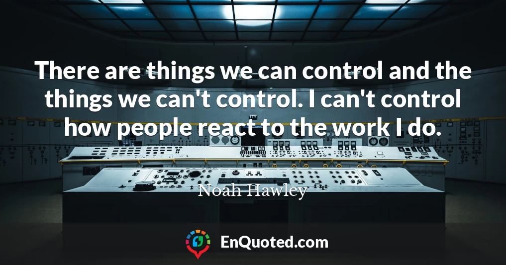 There are things we can control and the things we can't control. I can't control how people react to the work I do.