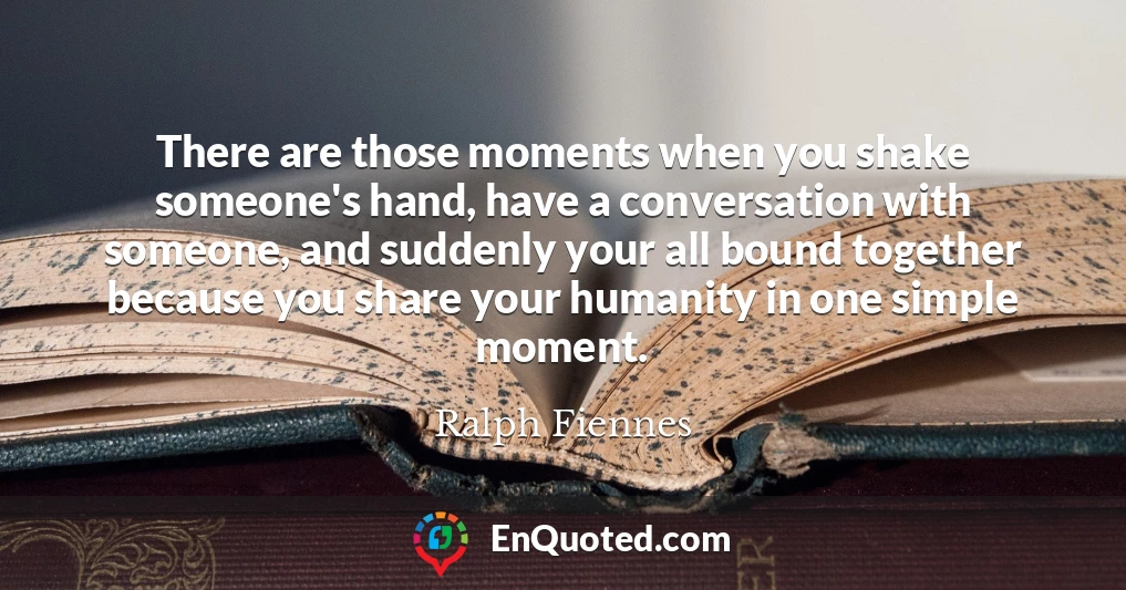 There are those moments when you shake someone's hand, have a conversation with someone, and suddenly your all bound together because you share your humanity in one simple moment.