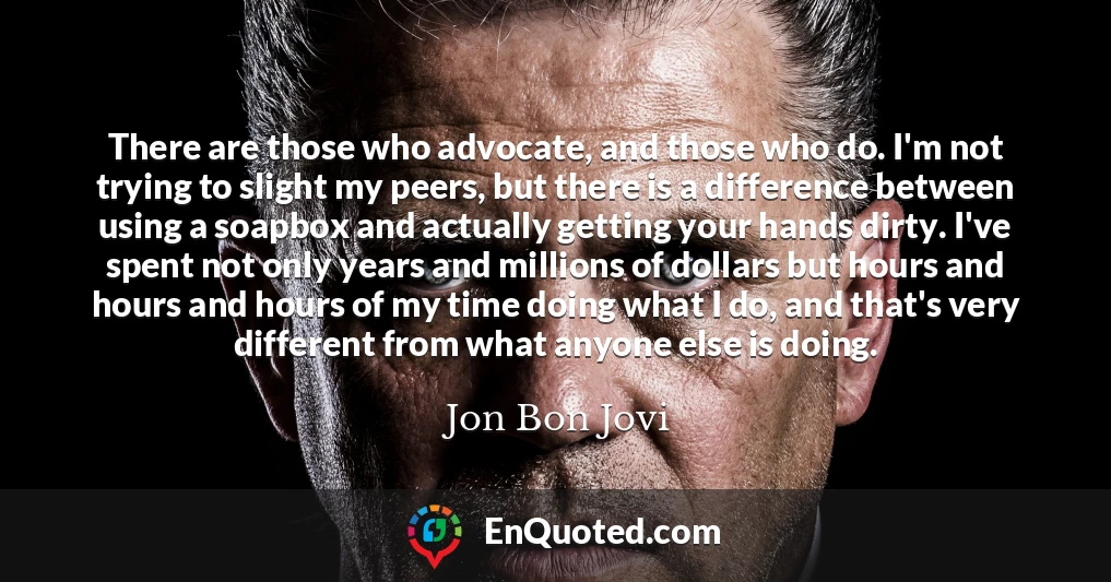 There are those who advocate, and those who do. I'm not trying to slight my peers, but there is a difference between using a soapbox and actually getting your hands dirty. I've spent not only years and millions of dollars but hours and hours and hours of my time doing what I do, and that's very different from what anyone else is doing.