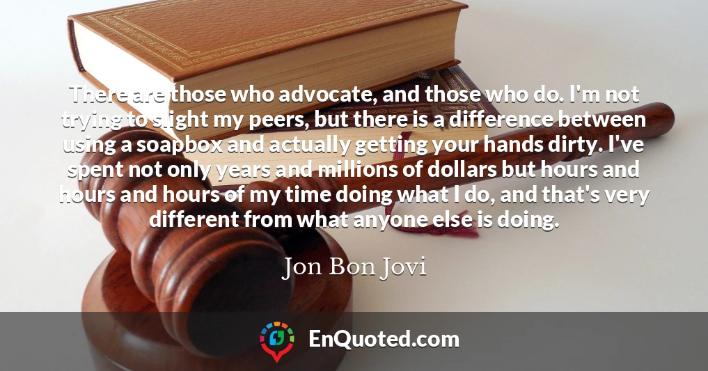 There are those who advocate, and those who do. I'm not trying to slight my peers, but there is a difference between using a soapbox and actually getting your hands dirty. I've spent not only years and millions of dollars but hours and hours and hours of my time doing what I do, and that's very different from what anyone else is doing.