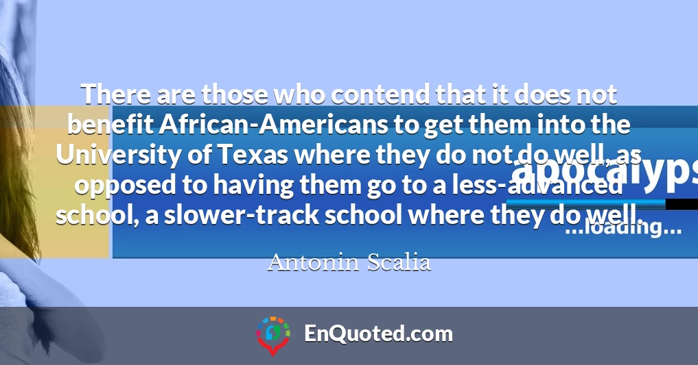There are those who contend that it does not benefit African-Americans to get them into the University of Texas where they do not do well, as opposed to having them go to a less-advanced school, a slower-track school where they do well.